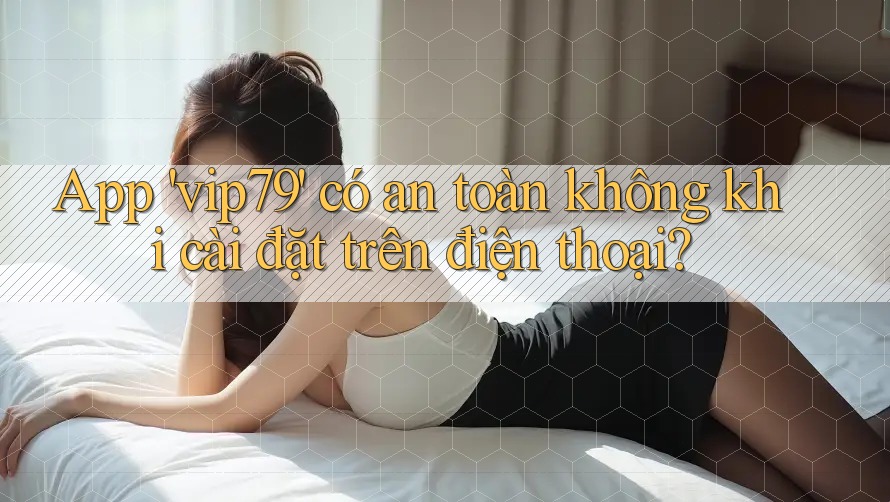 App 'vip79' có an toàn không khi cài đặt trên điện thoại? App 'vip79' có an toàn không khi cài đặt trên điện thoại?