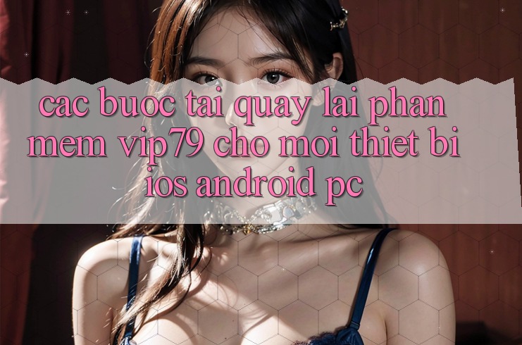Các bước Tải quay lại Phần mềm vip79 Cho Mọi Thiết Bị (iOS, Android, PC) Các bước Tải quay lại Phần mềm vip79 Cho Mọi Thiết Bị (iOS, Android, PC)