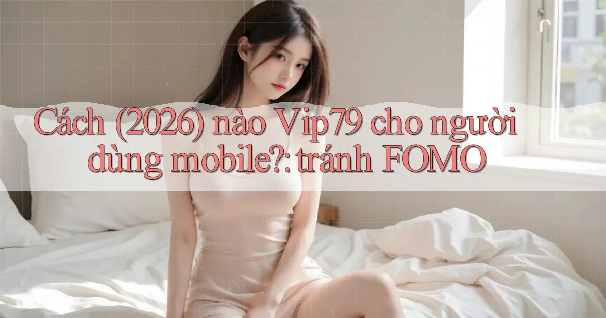 Cách (2026) nào Vip79 cho người dùng mobile tránh FOMO