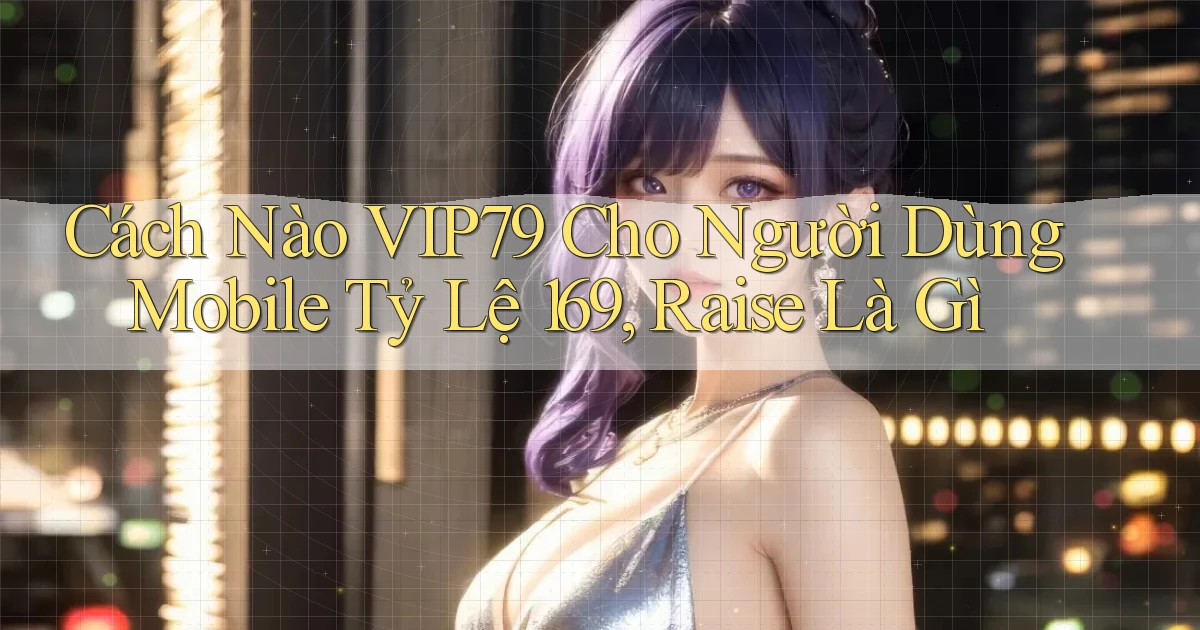 Cách nào Vip79 cho người dùng mobile tỷ lệ 169, raise là gì