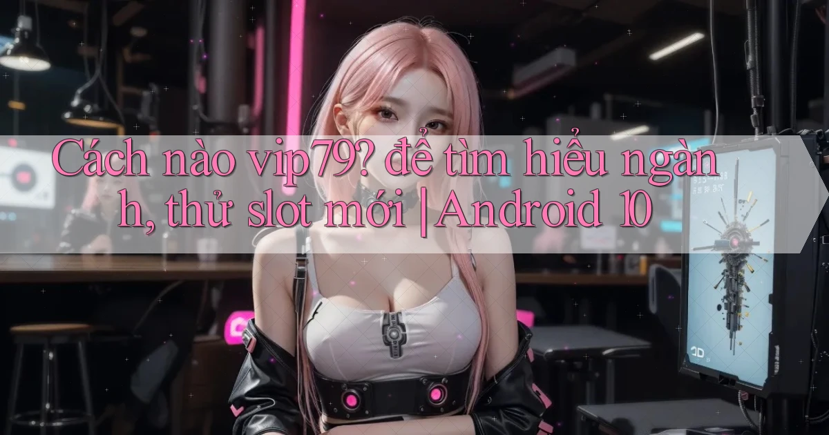 Cách nào vip79 để tìm hiểu ngành, thử slot mới Android 10