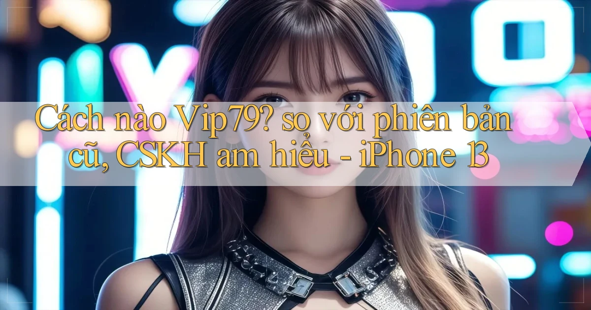Cách nào Vip79 so với phiên bản cũ, CSKH am hiểu   iPhone 13