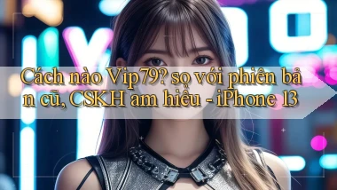 Cách nào Vip79 so với phiên bản cũ, CSKH am hiểu   iPhone 13