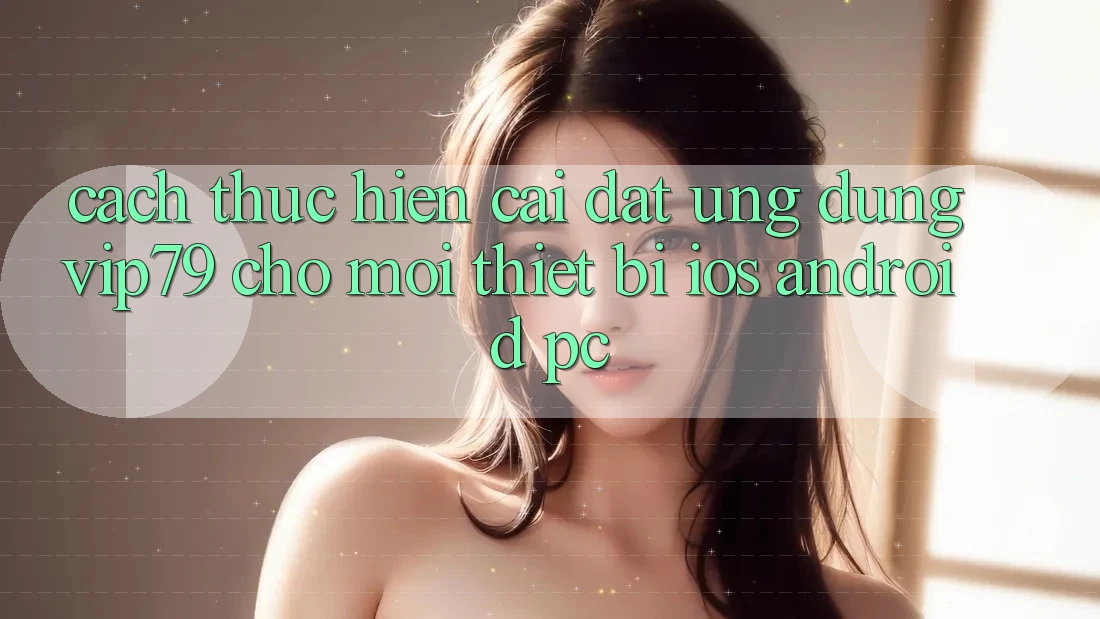 Cách thực hiện Cài đặt Ứng dụng vip79 Cho Mọi Thiết Bị (iOS, Android, PC)