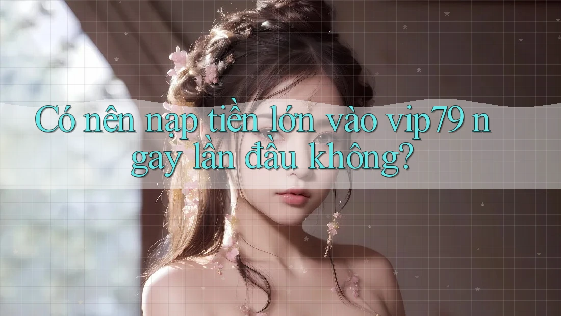 Có nên nạp tiền lớn vào vip79 ngay lần đầu không?