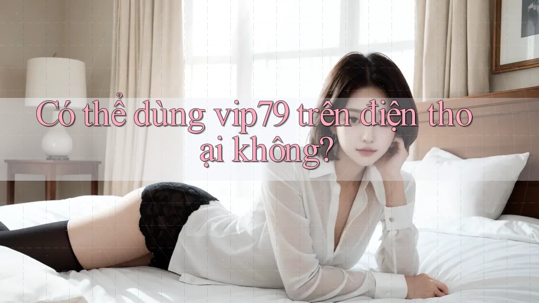Có thể dùng vip79 trên điện thoại không? Có thể dùng vip79 trên điện thoại không?