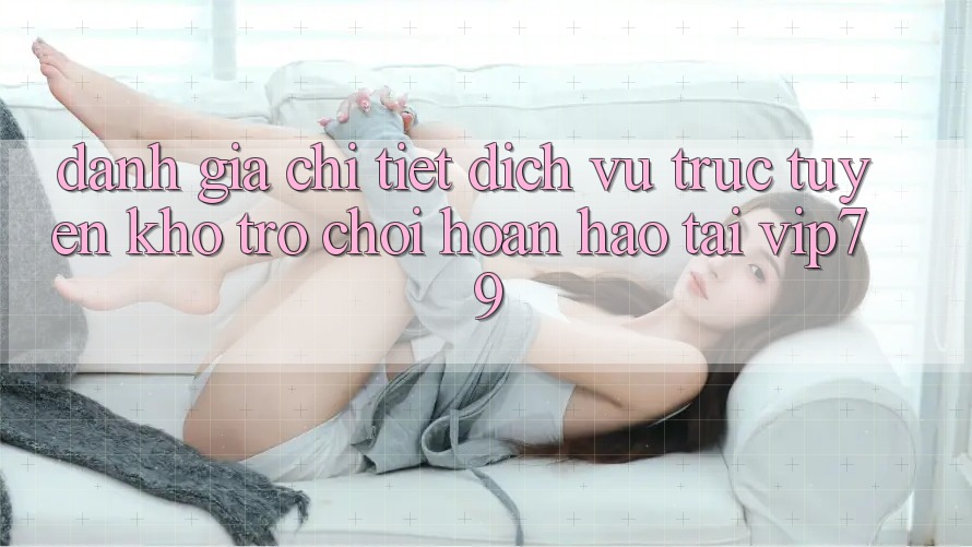 Đánh Giá Chi Tiết Dịch vụ trực tuyến Kho Trò chơi Hoàn hảo Tại vip79