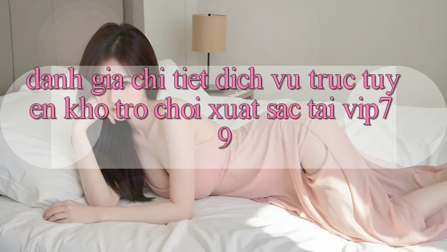Đánh Giá Chi Tiết Dịch vụ trực tuyến Kho Trò chơi Xuất sắc Tại vip79