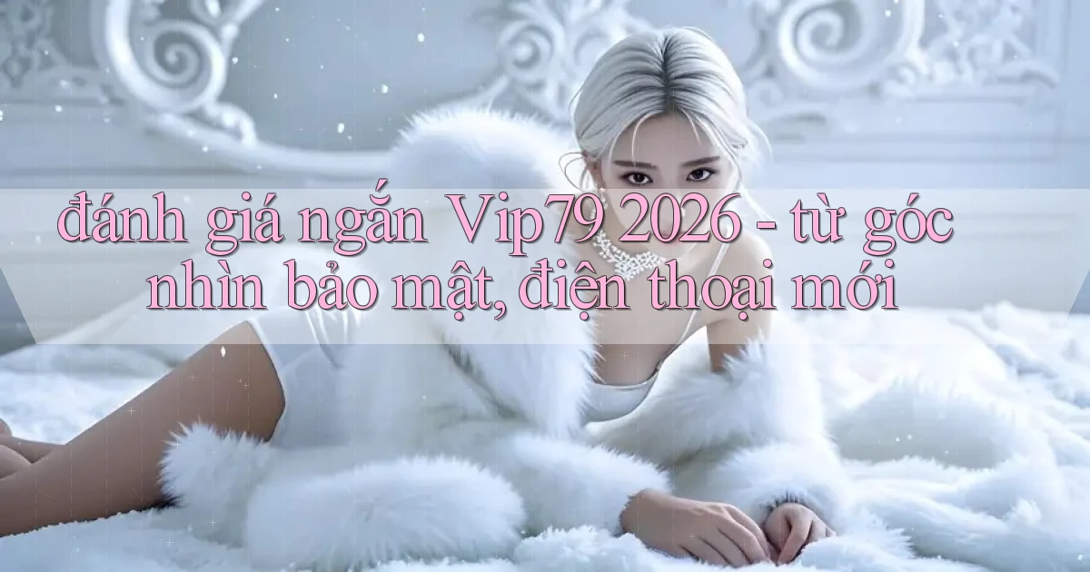 đánh giá ngắn Vip79 2026   từ góc nhìn bảo mật, điện thoại mới