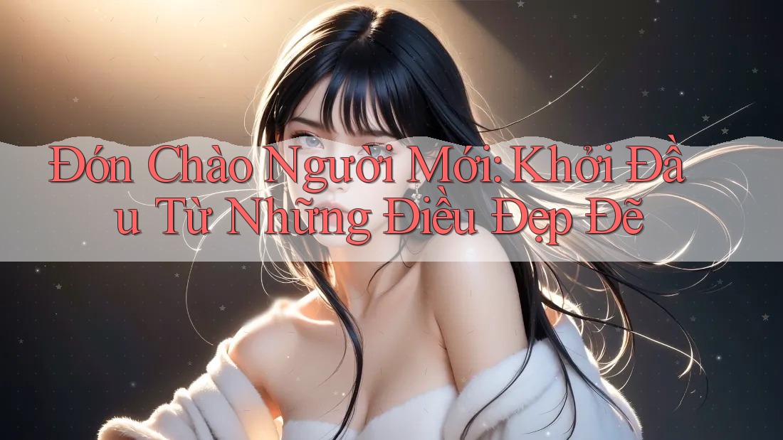 Đón Chào Người Mới: Khởi Đầu Từ Những Điều Đẹp Đẽ