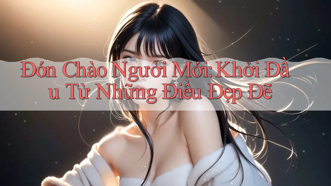 Đón Chào Người Mới: Khởi Đầu Từ Những Điều Đẹp Đẽ