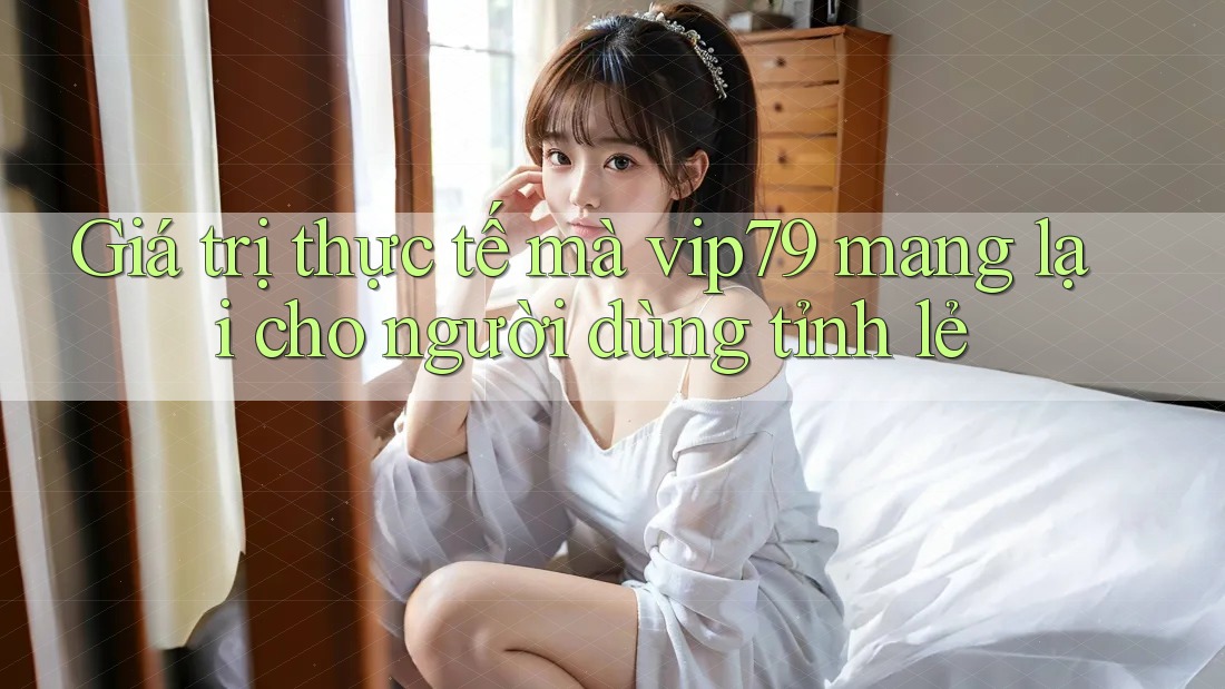 Giá trị thực tế mà vip79 mang lại cho người dùng tỉnh lẻ
