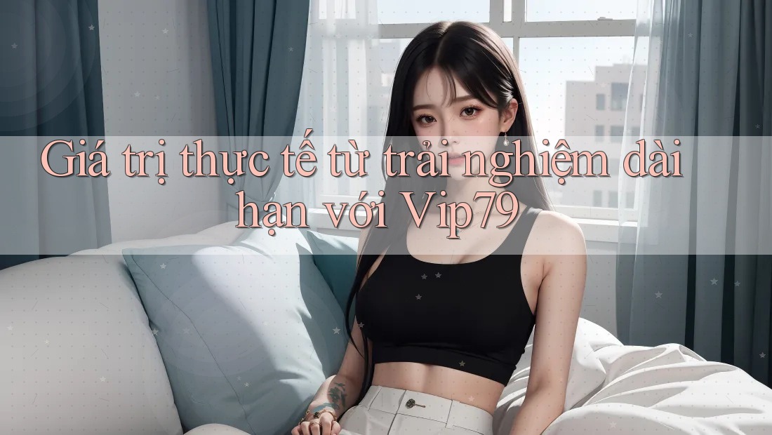 Giá trị thực tế từ trải nghiệm dài hạn với Vip79