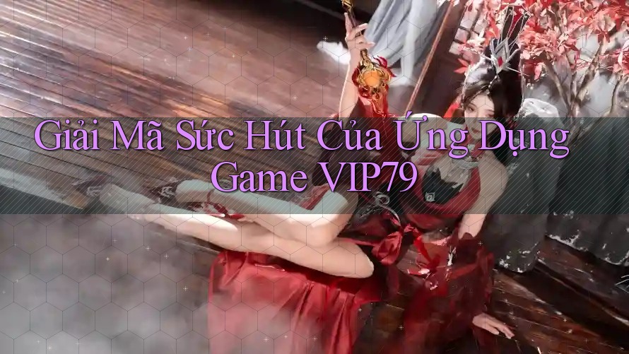 Giải Mã Sức Hút Của Ứng Dụng Game VIP79
