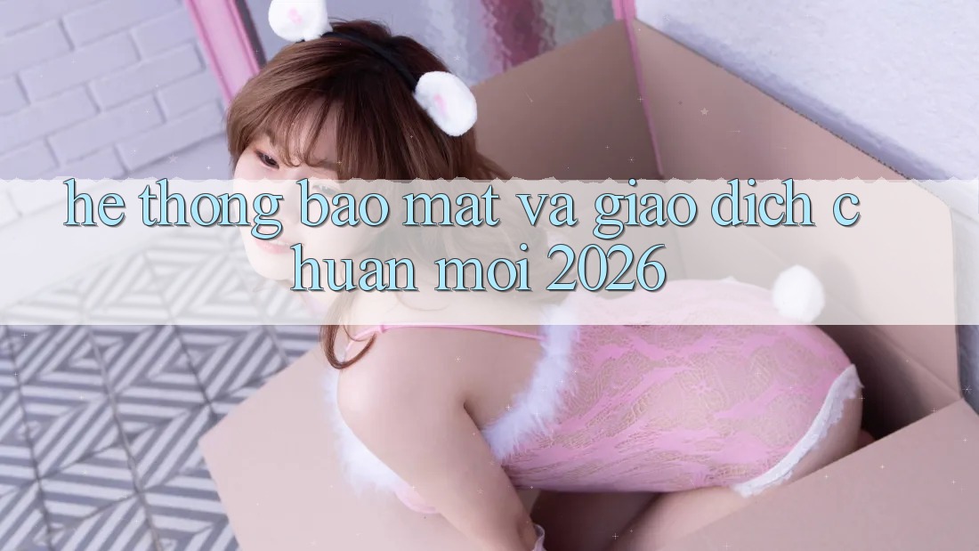 Hệ Thống Bảo Mật Và Giao Dịch Chuẩn Mới 2026