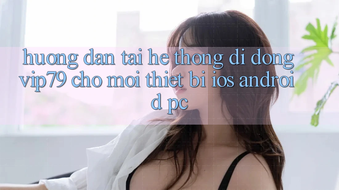 Hướng Dẫn Tải Hệ thống di động vip79 Cho Mọi Thiết Bị (iOS, Android, PC)