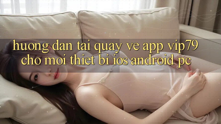 Hướng dẫn Tải quay về App vip79 Cho Mọi Thiết Bị (iOS, Android, PC)