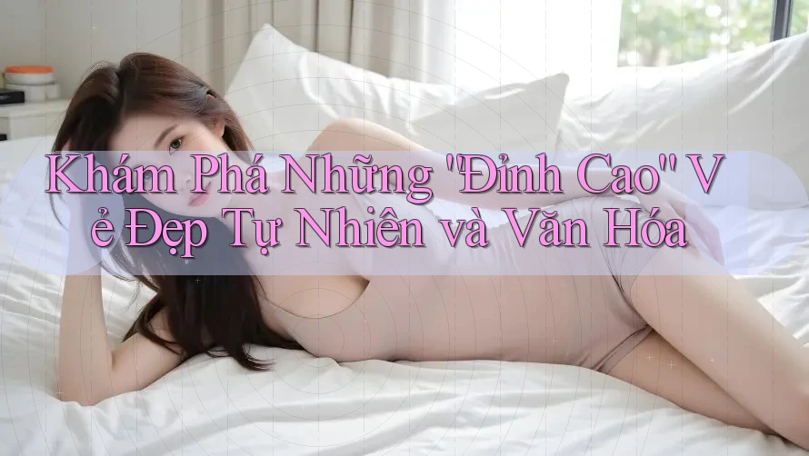 Khám Phá Những “Đỉnh Cao” Vẻ Đẹp Tự Nhiên và Văn Hóa Khám Phá Những “Đỉnh Cao” Vẻ Đẹp Tự Nhiên và Văn Hóa