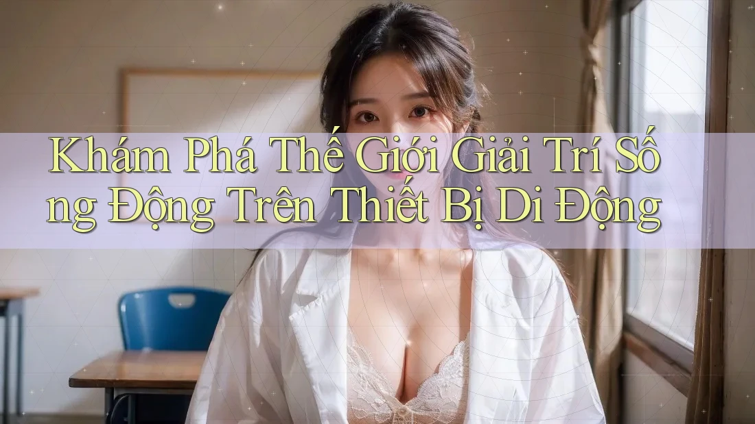 Khám Phá Thế Giới Giải Trí Sống Động Trên Thiết Bị Di Động