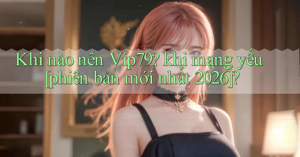Khi nào nên Vip79 khi mạng yếu [phiên bản mới nhất 2026]