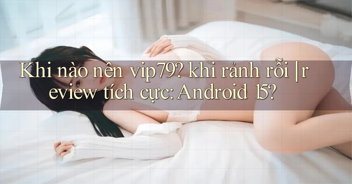 Khi nào nên vip79 khi rảnh rỗi review tích cực Android 15