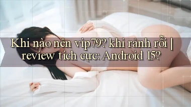 Khi nào nên vip79 khi rảnh rỗi review tích cực Android 15