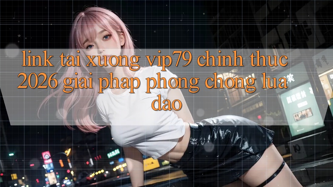 Link Tải xuống vip79 Chính Thức 2026 - Giải Pháp Phòng Chống Lừa Đảo