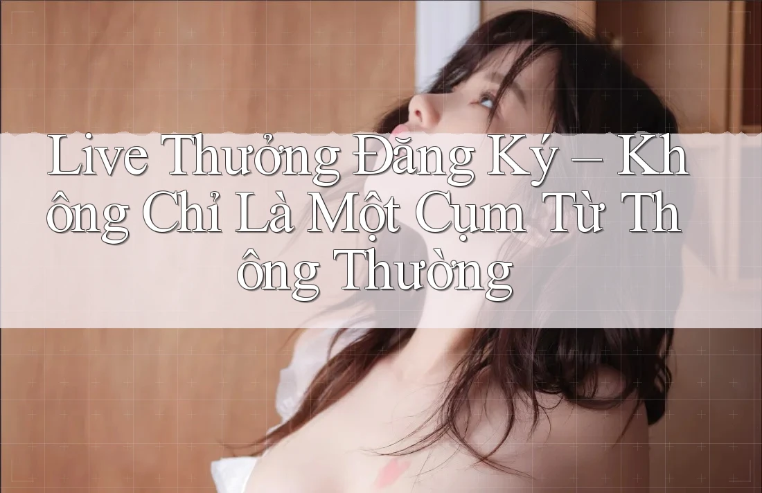 Live Thưởng Đăng Ký – Không Chỉ Là Một Cụm Từ Thông Thường