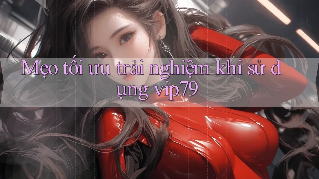 Mẹo tối ưu trải nghiệm khi sử dụng vip79