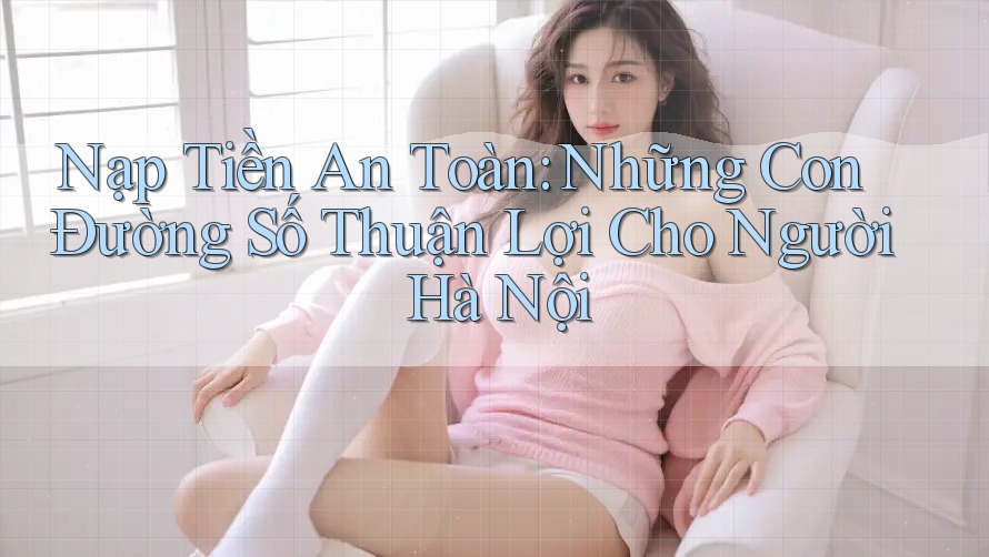 Nạp Tiền An Toàn: Những Con Đường Số Thuận Lợi Cho Người Hà Nội