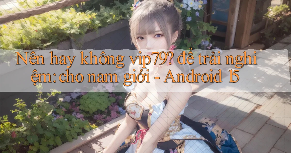 Nên hay không vip79 để trải nghiệm cho nam giới   Android 15