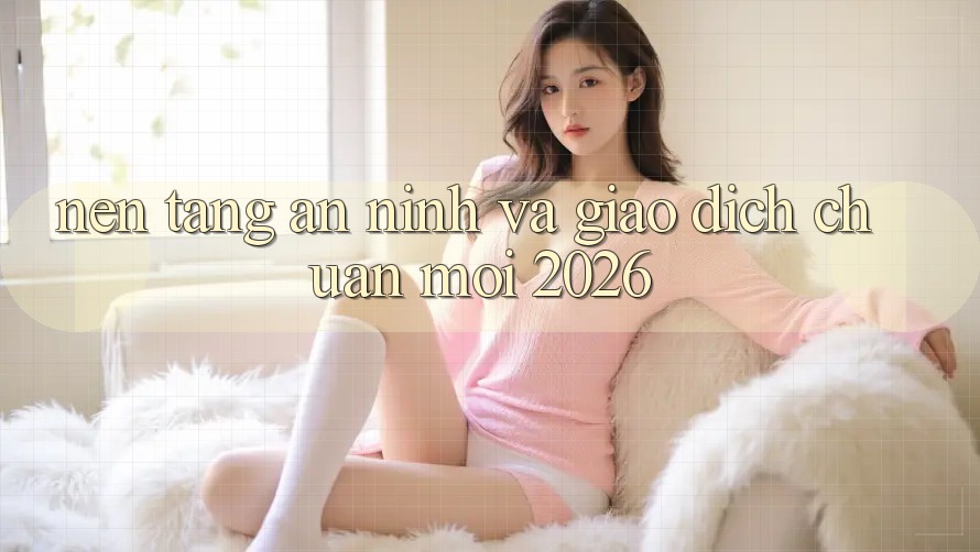 Nền tảng An ninh Và Giao Dịch Chuẩn Mới 2026 Nền tảng An ninh Và Giao Dịch Chuẩn Mới 2026
