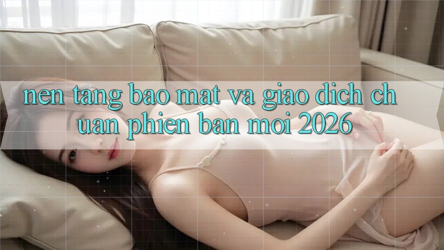 Nền tảng Bảo Mật Và Giao Dịch Chuẩn Phiên bản mới 2026 Nền tảng Bảo Mật Và Giao Dịch Chuẩn Phiên bản mới 2026