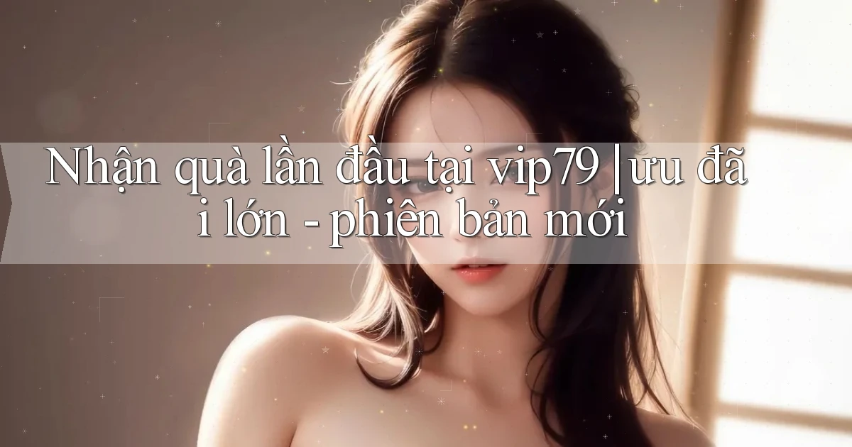 Nhận quà lần đầu tại vip79 ưu đãi lớn   phiên bản mới
