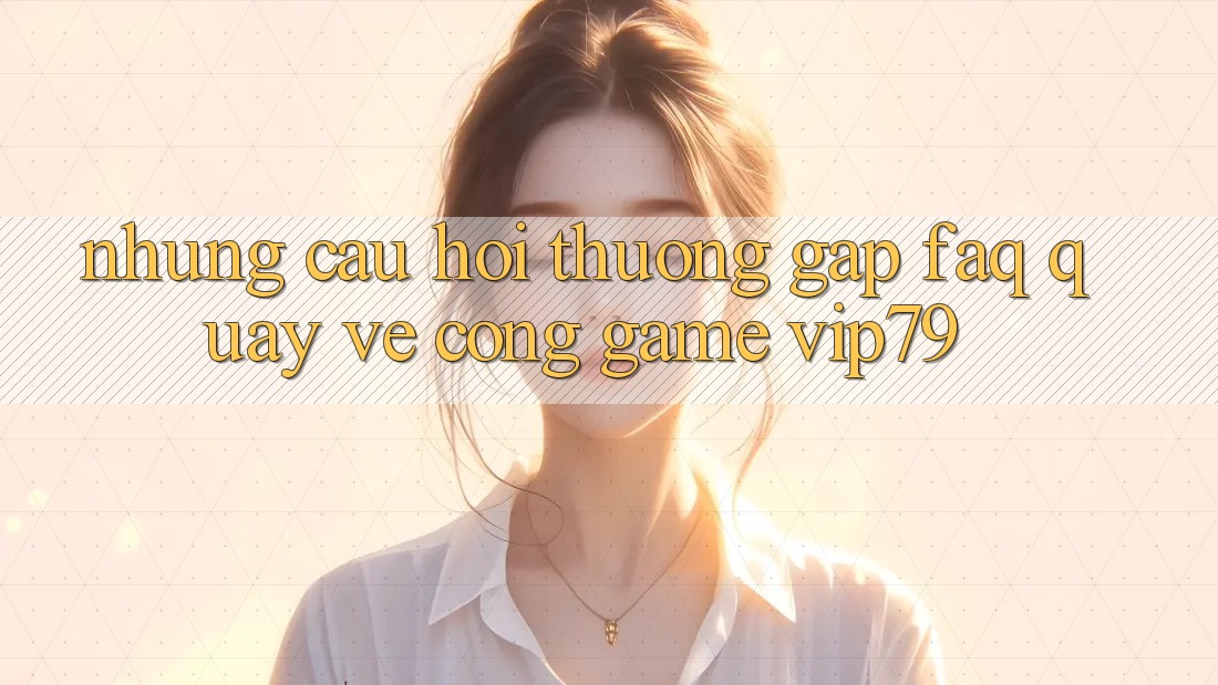 Những Câu Hỏi Thường Gặp (FAQ) Quay về Cổng Game vip79