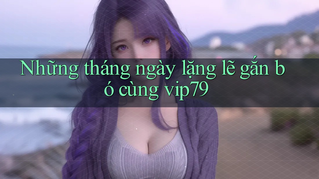 Những tháng ngày lặng lẽ gắn bó cùng vip79