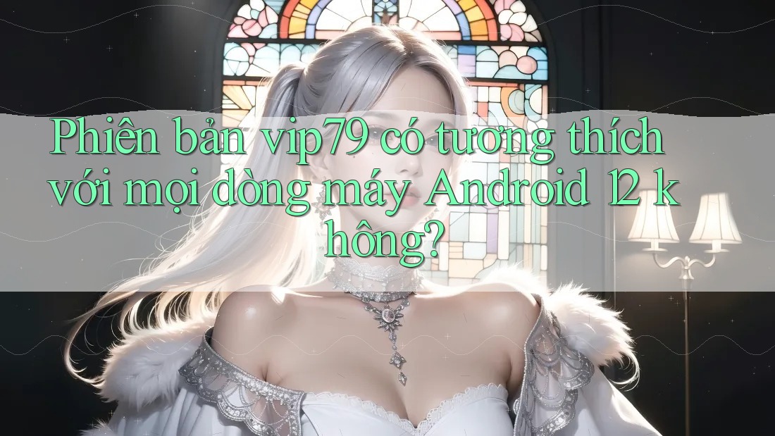Phiên bản vip79 có tương thích với mọi dòng máy Android 12 không? Phiên bản vip79 có tương thích với mọi dòng máy Android 12 không?