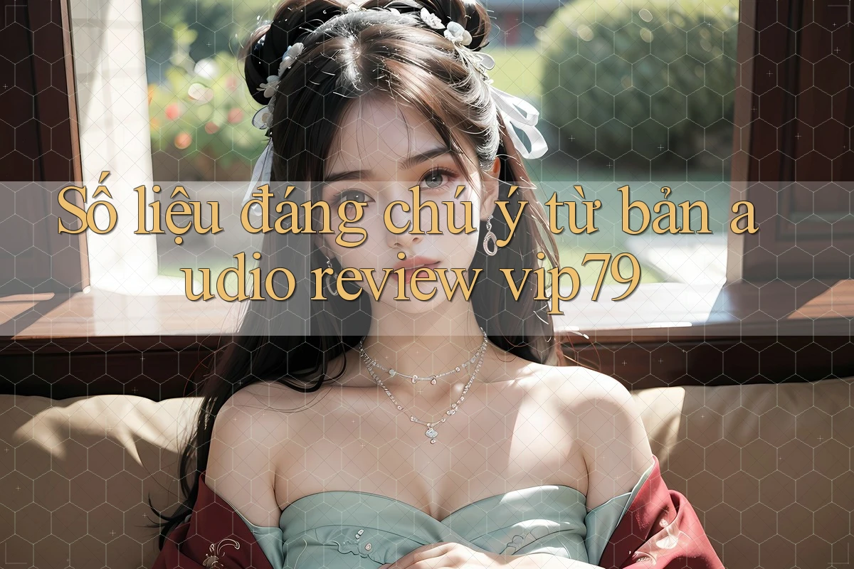 Số liệu đáng chú ý từ bản audio review vip79