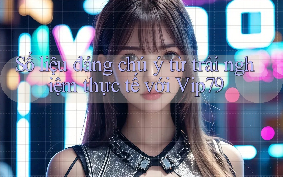 Số liệu đáng chú ý từ trải nghiệm thực tế với Vip79 Số liệu đáng chú ý từ trải nghiệm thực tế với Vip79
