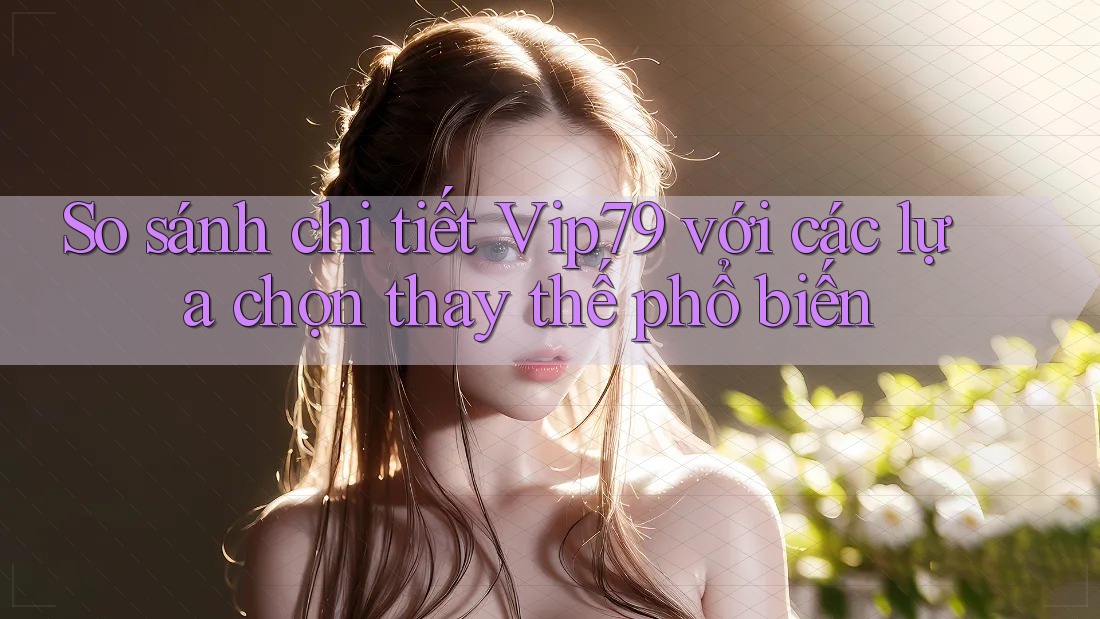 So sánh chi tiết Vip79 với các lựa chọn thay thế phổ biến
