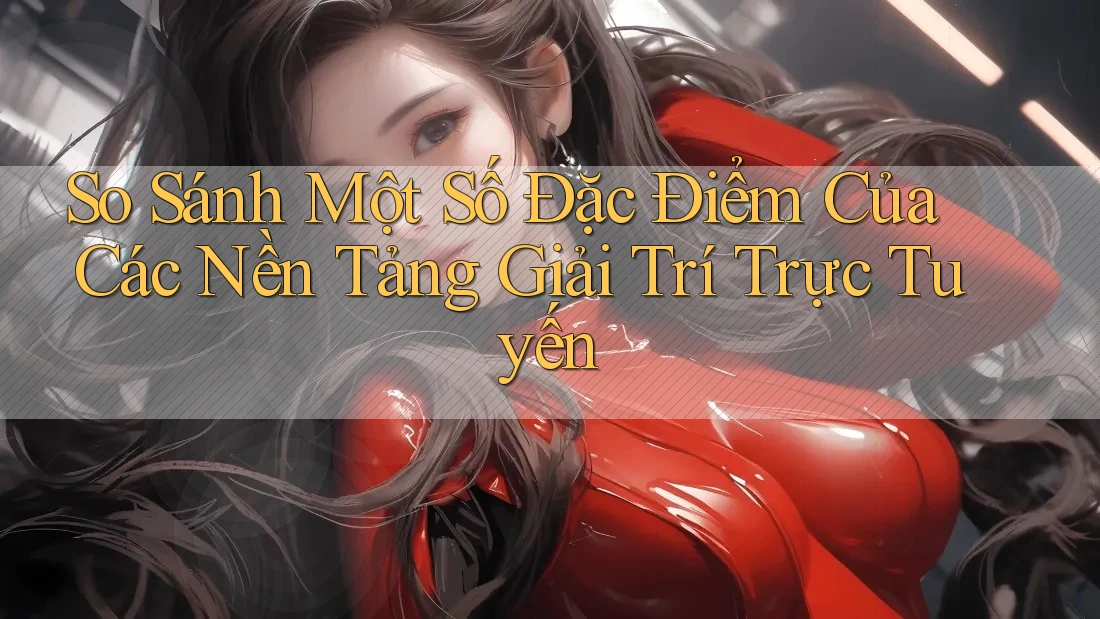 So Sánh Một Số Đặc Điểm Của Các Nền Tảng Giải Trí Trực Tuyến
