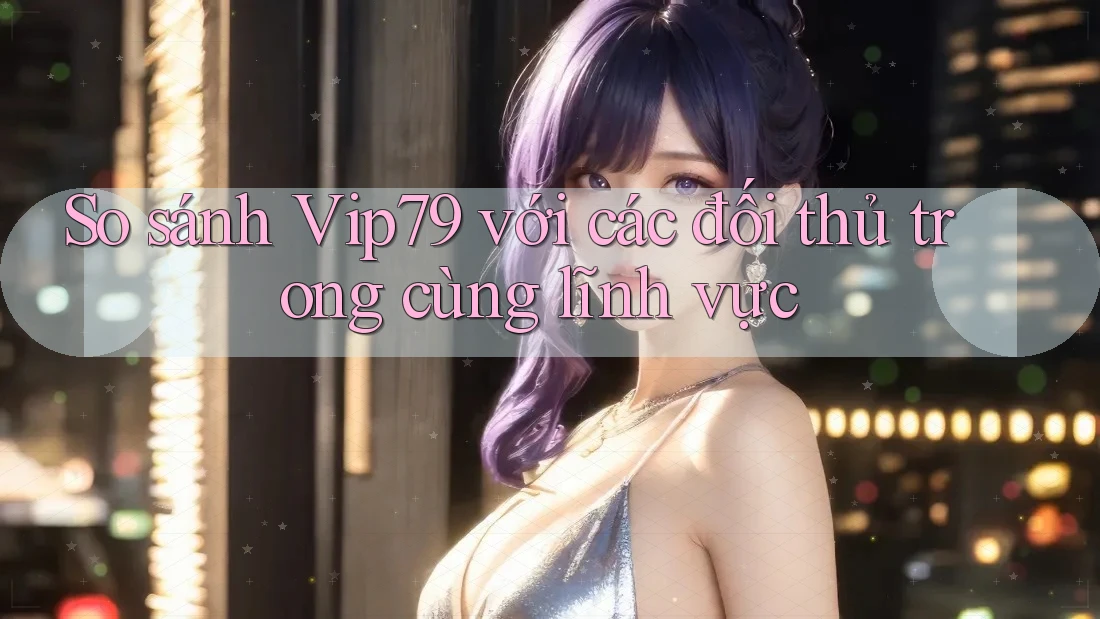 So sánh vip79 với các đối thủ trong cùng lĩnh vực