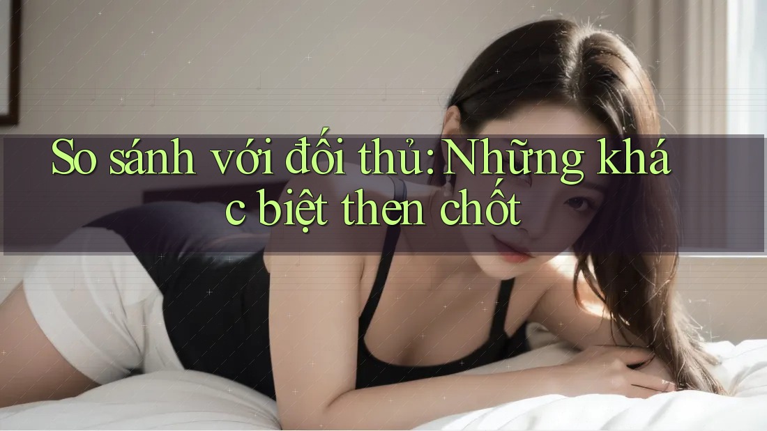 So sánh với đối thủ: Những khác biệt then chốt