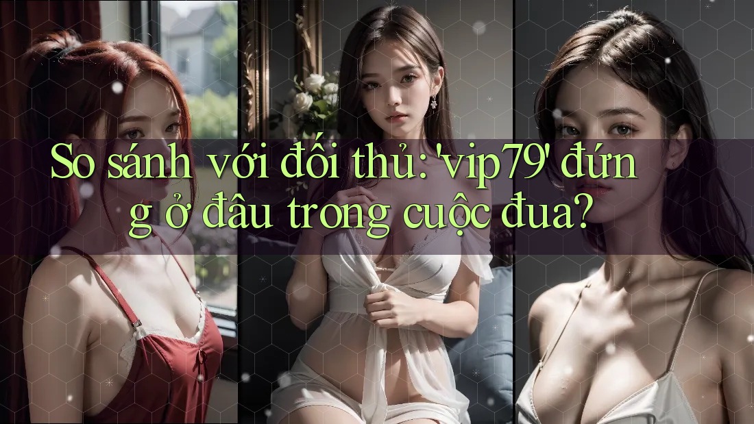 So sánh với đối thủ: 'vip79' đứng ở đâu trong cuộc đua?