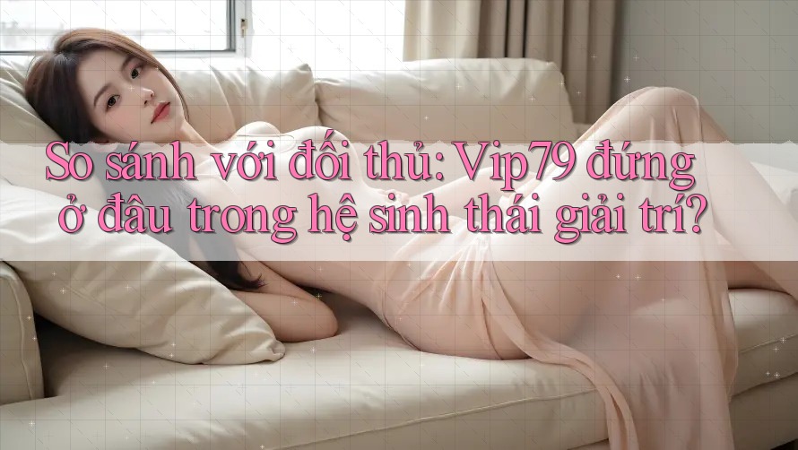So sánh với đối thủ: Vip79 đứng ở đâu trong hệ sinh thái giải trí?