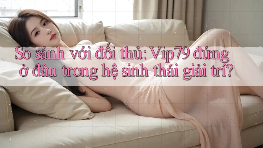 So sánh với đối thủ: Vip79 đứng ở đâu trong hệ sinh thái giải trí?
