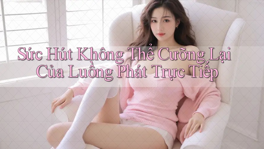 Sức Hút Không Thể Cưỡng Lại Của Luồng Phát Trực Tiếp