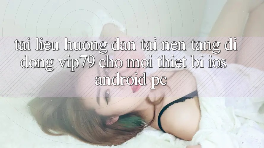 Tài liệu hướng dẫn Tải Nền tảng di động vip79 Cho Mọi Thiết Bị (iOS, Android, PC)