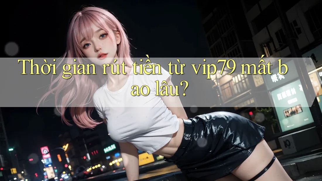 Thời gian rút tiền từ vip79 mất bao lâu?