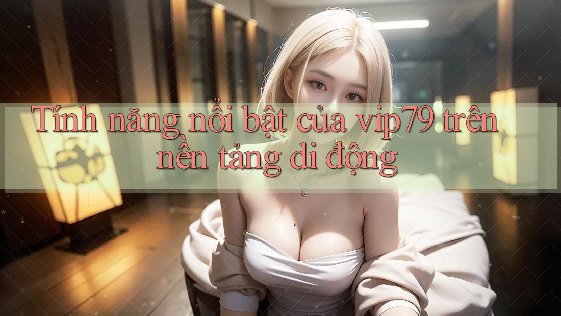 Tính năng nổi bật của vip79 trên nền tảng di động
